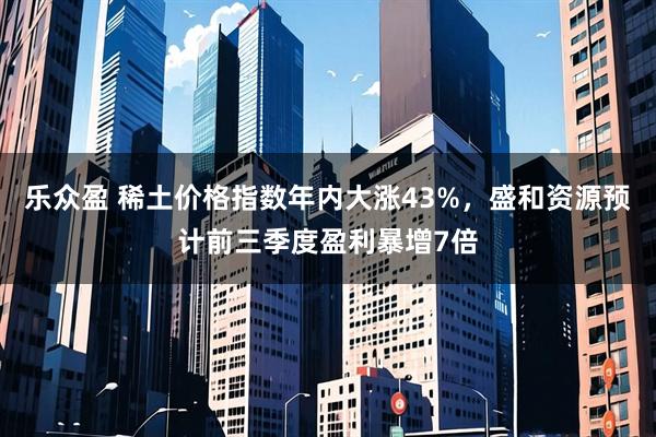 乐众盈 稀土价格指数年内大涨43%，盛和资源预计前三季度盈利暴增7倍