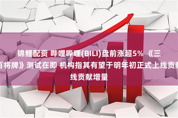 锦鲤配资 哔哩哔哩(BILI)盘前涨超5% 《三国:百将牌》测试在即 机构指其有望于明年初正式上线贡献增量