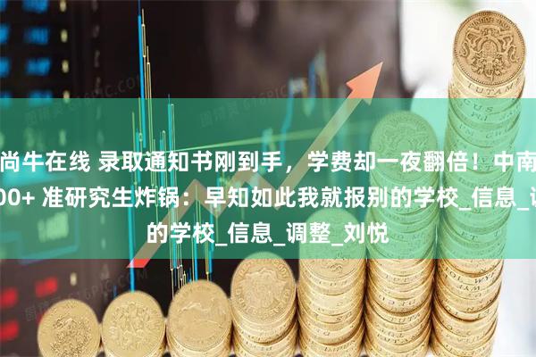 尚牛在线 录取通知书刚到手,学费却一夜翻倍!中南林科大 200+ 准研究生炸锅:早知如此我就报别的学校_信息_调整_刘悦
