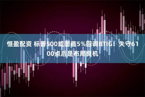 恒盈配资 标普500或面临5%回调BTIG:失守6100点后是布局良机