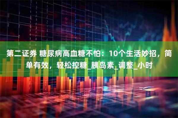 第二证券 糖尿病高血糖不怕:10个生活妙招,简单有效,轻松控糖_胰岛素_调整_小时