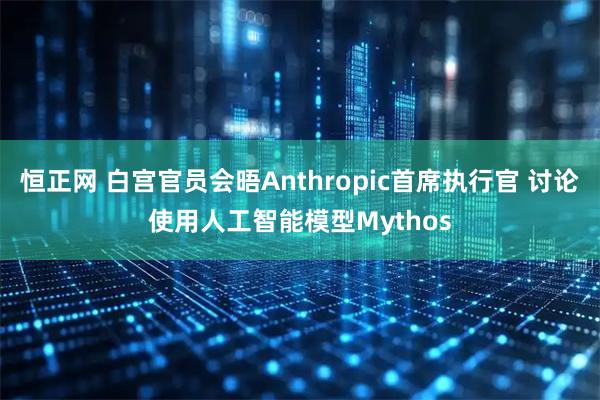 恒正网 白宫官员会晤Anthropic首席执行官 讨论使用人工智能模型Mythos