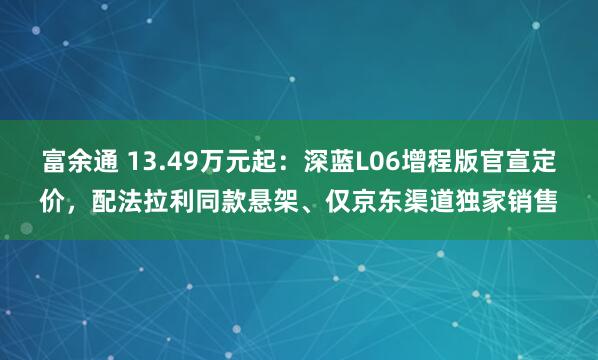 富余通 13.49万元起：深蓝L06增程版官宣定价，配法拉利同款悬架、仅京东渠道独家销售
