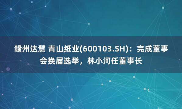 赣州达慧 青山纸业(600103.SH)：完成董事会换届选举，林小河任董事长