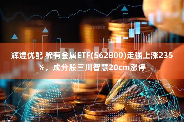 辉煌优配 稀有金属ETF(562800)走强上涨235%，成分股三川智慧20cm涨停