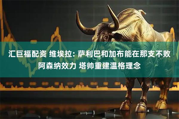 汇巨福配资 维埃拉: 萨利巴和加布能在那支不败阿森纳效力 塔帅重建温格理念