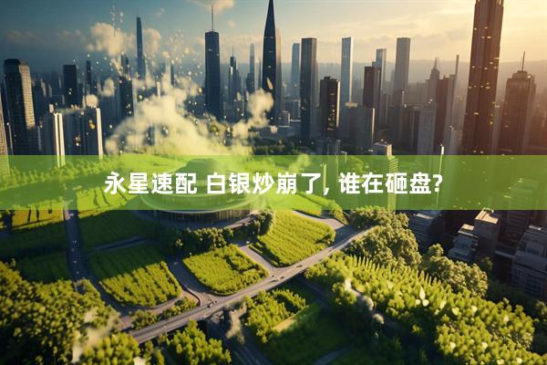 永星速配 白银炒崩了, 谁在砸盘?