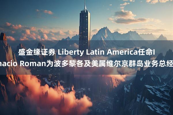 盛金缘证券 Liberty Latin America任命Ignacio Roman为波多黎各及美属维尔京群岛业务总经理