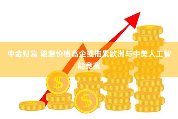 中金财富 能源价格高企或拖累欧洲与中美人工智能竞赛