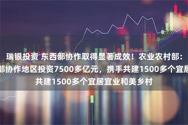 瑞银投资 东西部协作取得显著成效！农业农村部：引导企业到西部协作地区投资7500多亿元，携手共建1500多个宜居宜业和美乡村