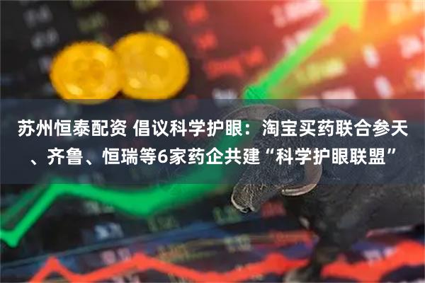苏州恒泰配资 倡议科学护眼：淘宝买药联合参天、齐鲁、恒瑞等6家药企共建“科学护眼联盟”
