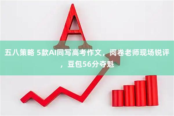 五八策略 5款AI同写高考作文，阅卷老师现场锐评，豆包56分夺魁