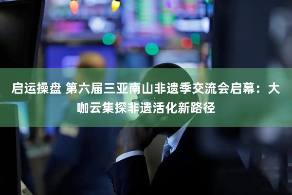 启运操盘 第六届三亚南山非遗季交流会启幕：大咖云集探非遗活化新路径