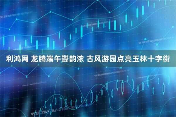 利鸿网 龙腾端午鬱韵浓 古风游园点亮玉林十字街