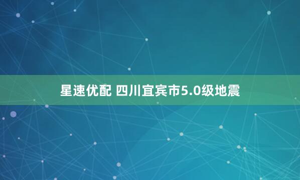 星速优配 四川宜宾市5.0级地震