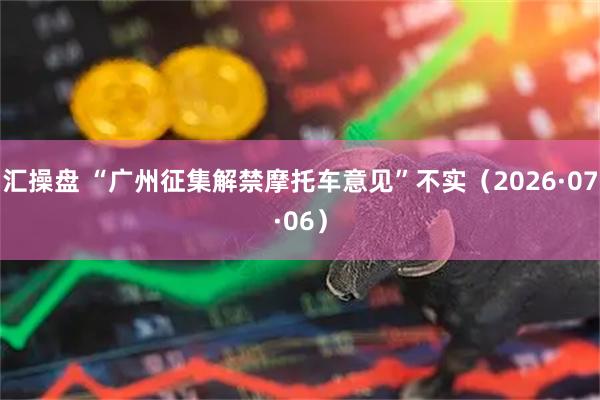 汇操盘 “广州征集解禁摩托车意见”不实(2026·07·06)