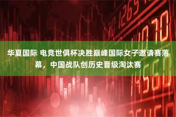 华夏国际 电竞世俱杯决胜巅峰国际女子邀请赛落幕,中国战队创历史晋级淘汰赛