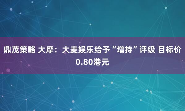 鼎茂策略 大摩：大麦娱乐给予“增持”评级 目标价0.80港元