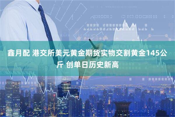 鑫月配 港交所美元黄金期货实物交割黄金145公斤 创单日历史新高